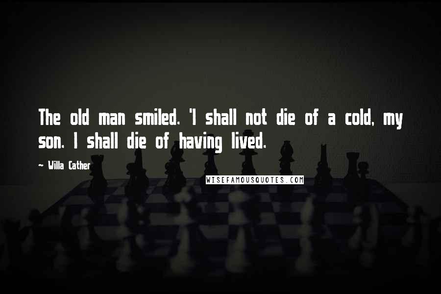 Willa Cather Quotes: The old man smiled. 'I shall not die of a cold, my son. I shall die of having lived.