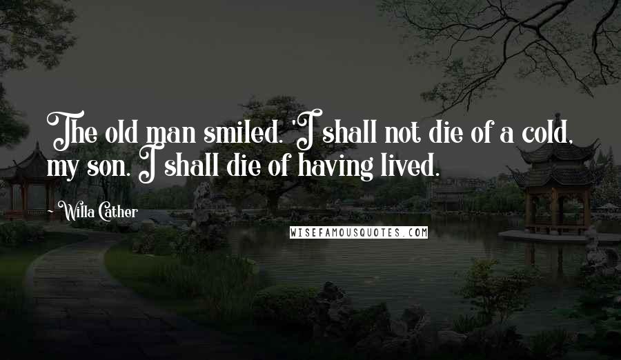 Willa Cather Quotes: The old man smiled. 'I shall not die of a cold, my son. I shall die of having lived.