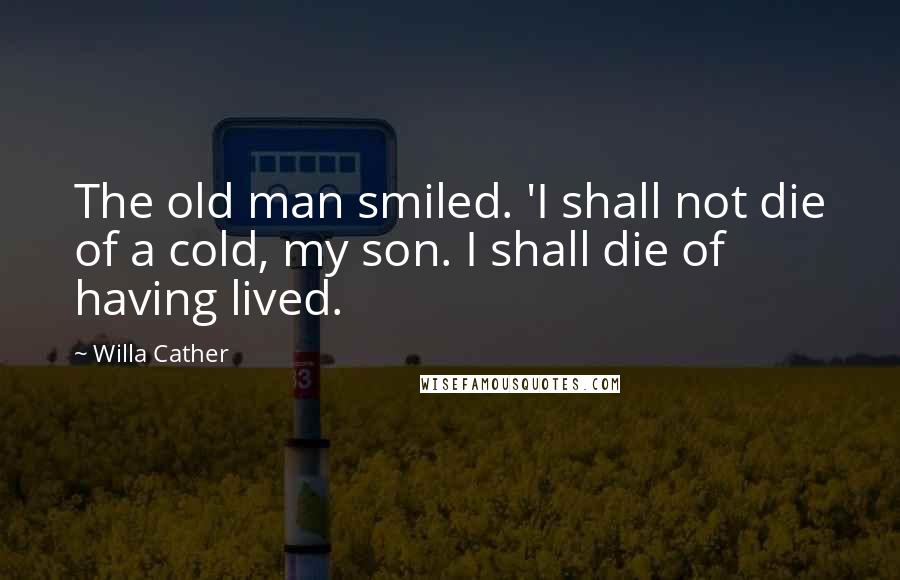 Willa Cather Quotes: The old man smiled. 'I shall not die of a cold, my son. I shall die of having lived.