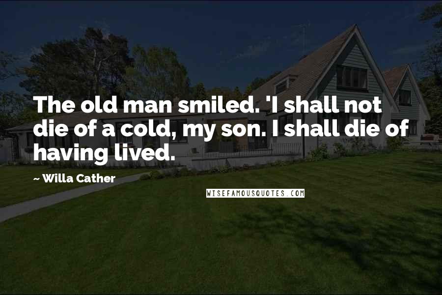 Willa Cather Quotes: The old man smiled. 'I shall not die of a cold, my son. I shall die of having lived.