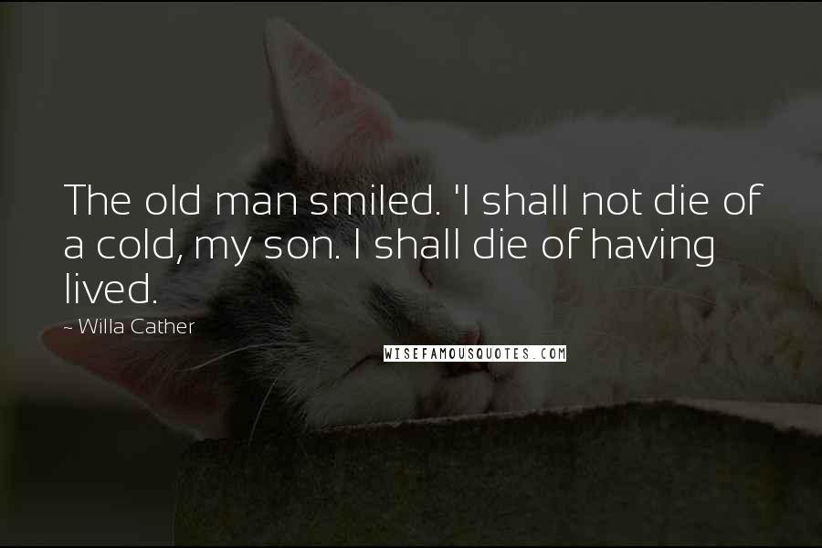 Willa Cather Quotes: The old man smiled. 'I shall not die of a cold, my son. I shall die of having lived.