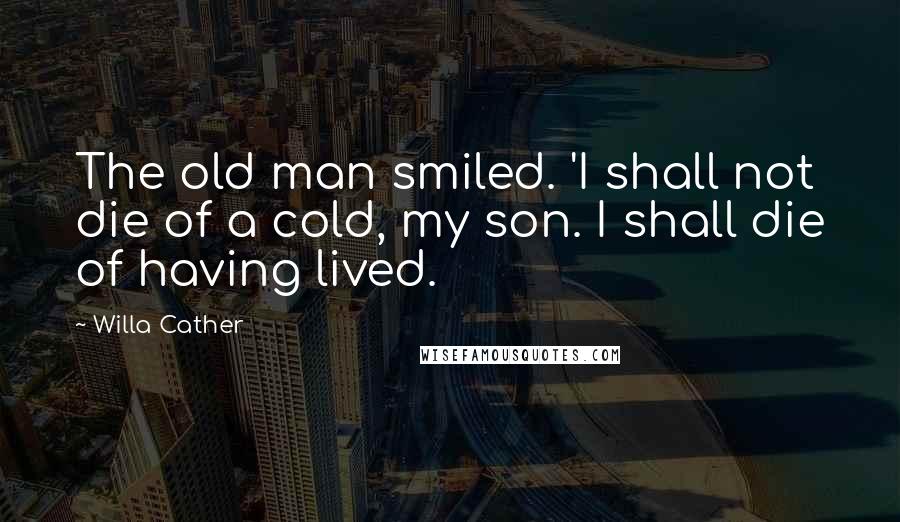 Willa Cather Quotes: The old man smiled. 'I shall not die of a cold, my son. I shall die of having lived.