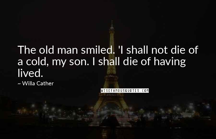 Willa Cather Quotes: The old man smiled. 'I shall not die of a cold, my son. I shall die of having lived.