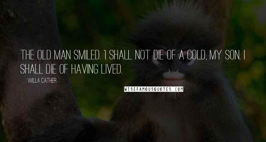 Willa Cather Quotes: The old man smiled. 'I shall not die of a cold, my son. I shall die of having lived.