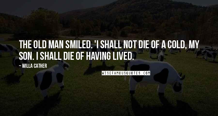 Willa Cather Quotes: The old man smiled. 'I shall not die of a cold, my son. I shall die of having lived.