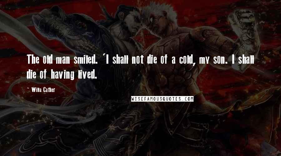 Willa Cather Quotes: The old man smiled. 'I shall not die of a cold, my son. I shall die of having lived.