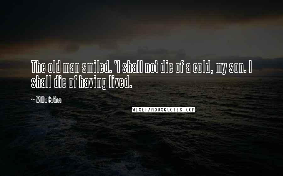 Willa Cather Quotes: The old man smiled. 'I shall not die of a cold, my son. I shall die of having lived.