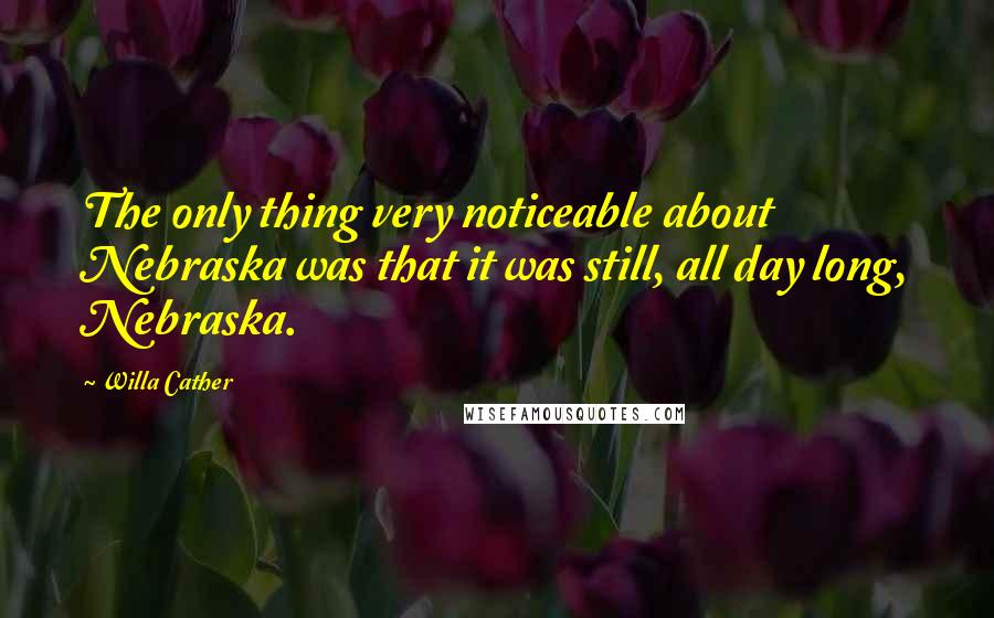 Willa Cather Quotes: The only thing very noticeable about Nebraska was that it was still, all day long, Nebraska.