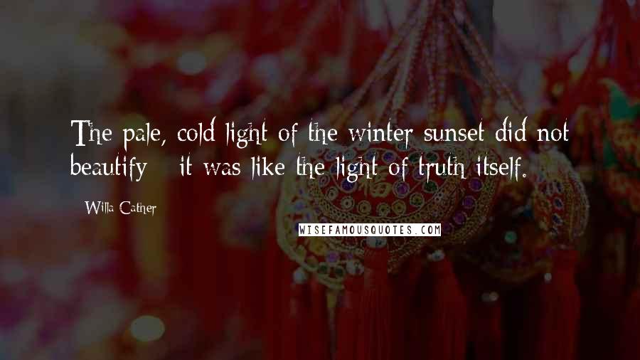 Willa Cather Quotes: The pale, cold light of the winter sunset did not beautify - it was like the light of truth itself.