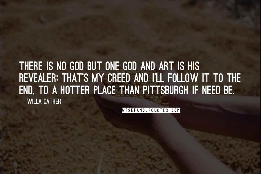 Willa Cather Quotes: There is no God but one God and Art is his revealer; that's my creed and I'll follow it to the end, to a hotter place than Pittsburgh if need be.