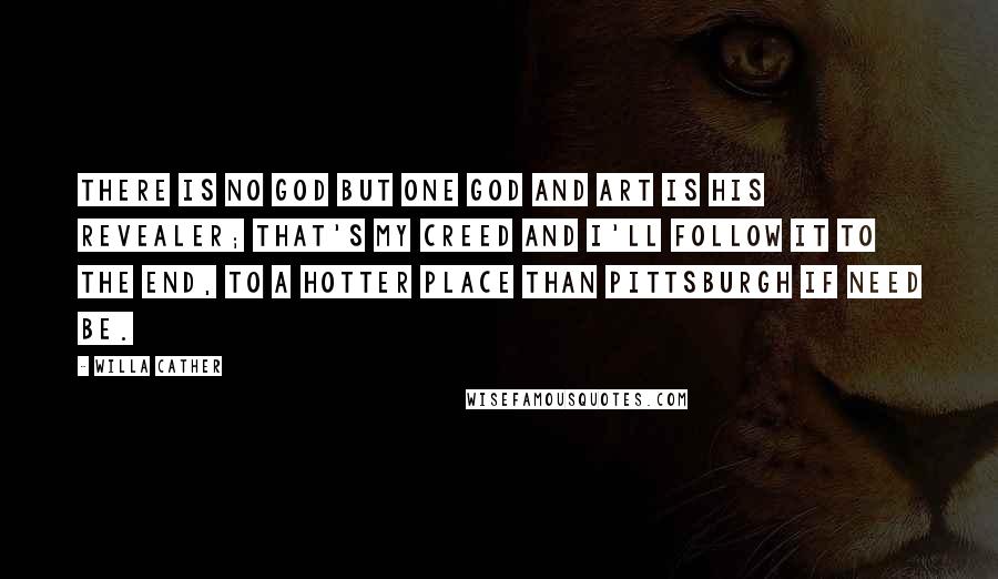 Willa Cather Quotes: There is no God but one God and Art is his revealer; that's my creed and I'll follow it to the end, to a hotter place than Pittsburgh if need be.