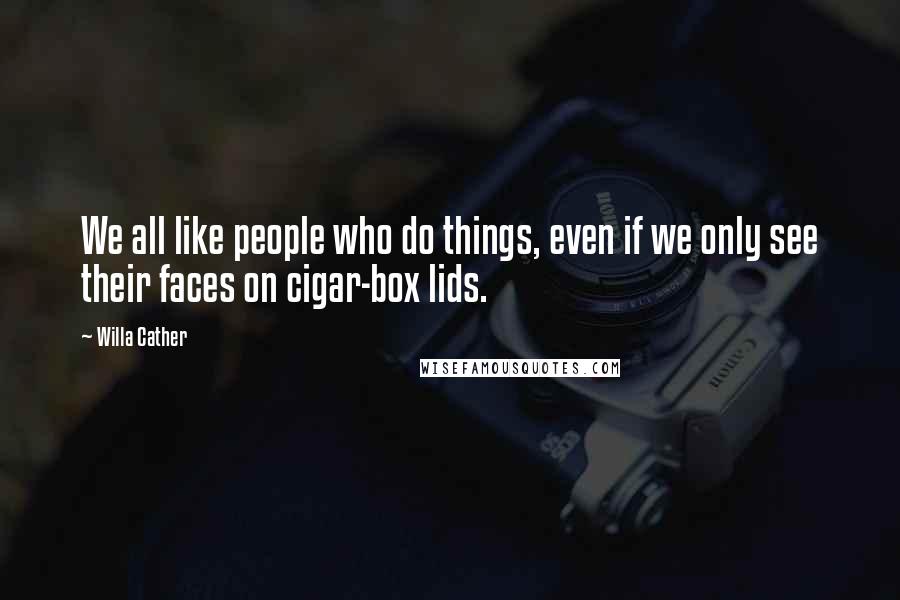 Willa Cather Quotes: We all like people who do things, even if we only see their faces on cigar-box lids.