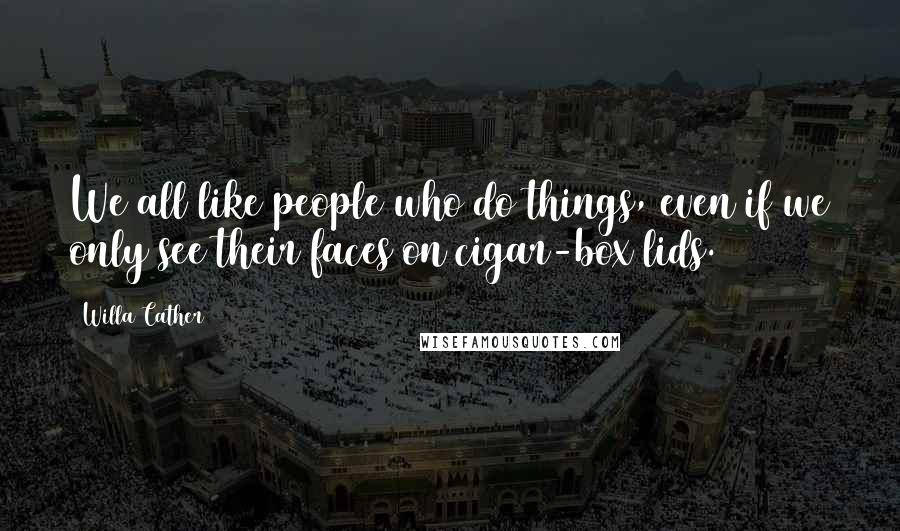 Willa Cather Quotes: We all like people who do things, even if we only see their faces on cigar-box lids.