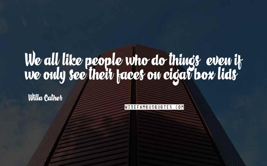 Willa Cather Quotes: We all like people who do things, even if we only see their faces on cigar-box lids.