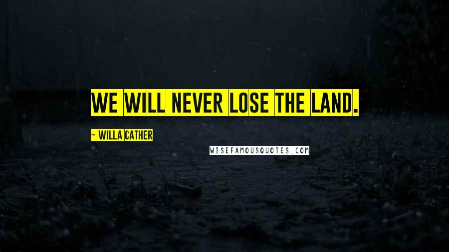 Willa Cather Quotes: We will never lose the land.