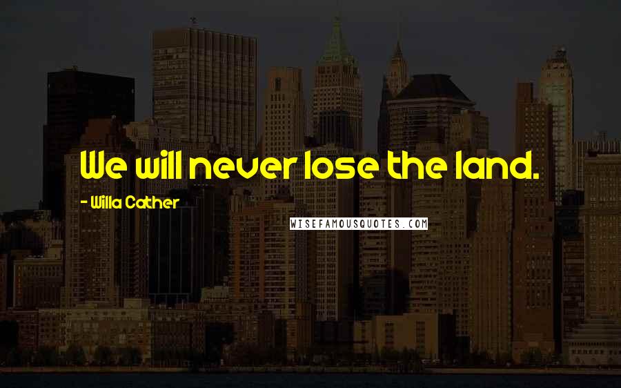 Willa Cather Quotes: We will never lose the land.