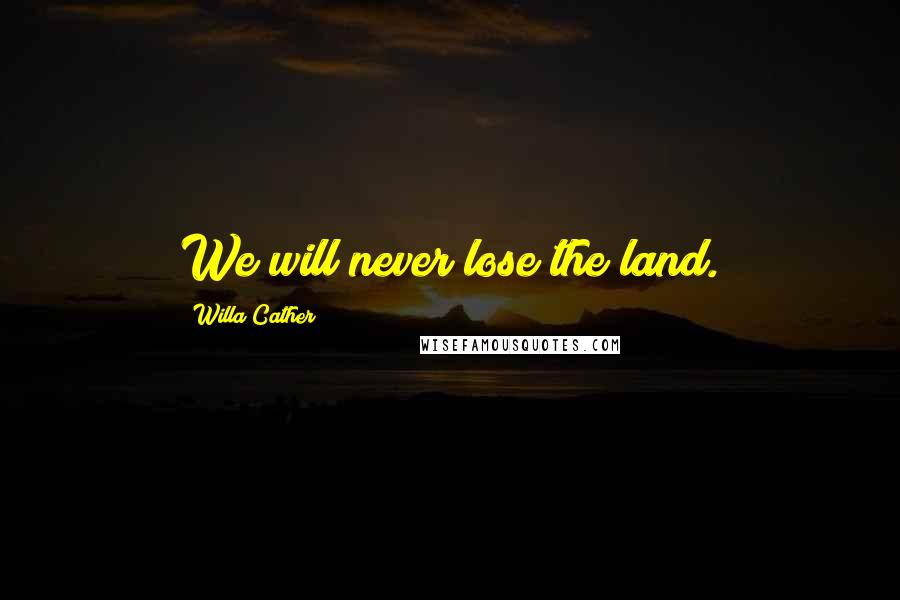 Willa Cather Quotes: We will never lose the land.