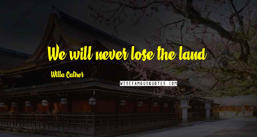 Willa Cather Quotes: We will never lose the land.