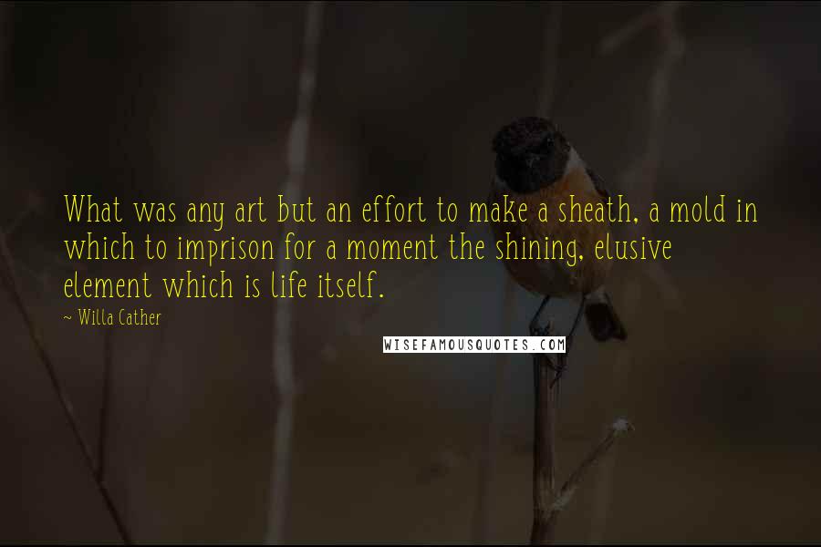 Willa Cather Quotes: What was any art but an effort to make a sheath, a mold in which to imprison for a moment the shining, elusive element which is life itself.