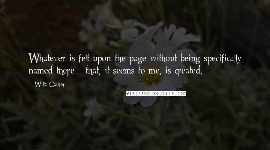 Willa Cather Quotes: Whatever is felt upon the page without being specifically named there - that, it seems to me, is created.