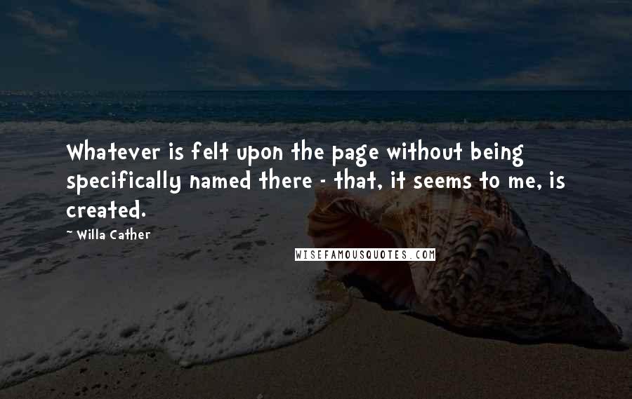 Willa Cather Quotes: Whatever is felt upon the page without being specifically named there - that, it seems to me, is created.