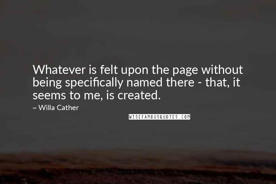 Willa Cather Quotes: Whatever is felt upon the page without being specifically named there - that, it seems to me, is created.