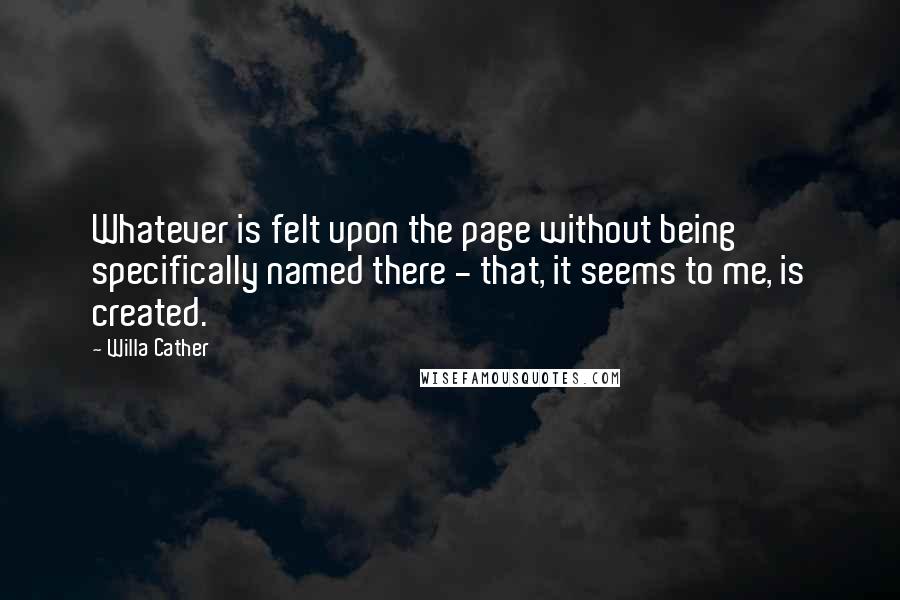 Willa Cather Quotes: Whatever is felt upon the page without being specifically named there - that, it seems to me, is created.