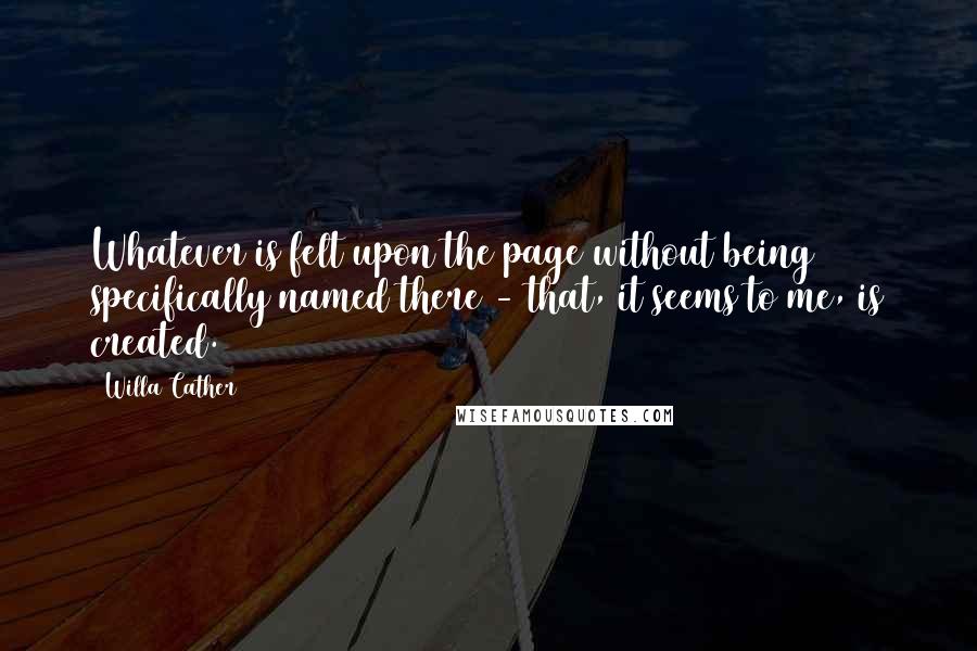 Willa Cather Quotes: Whatever is felt upon the page without being specifically named there - that, it seems to me, is created.