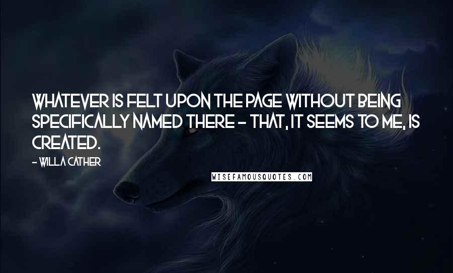 Willa Cather Quotes: Whatever is felt upon the page without being specifically named there - that, it seems to me, is created.