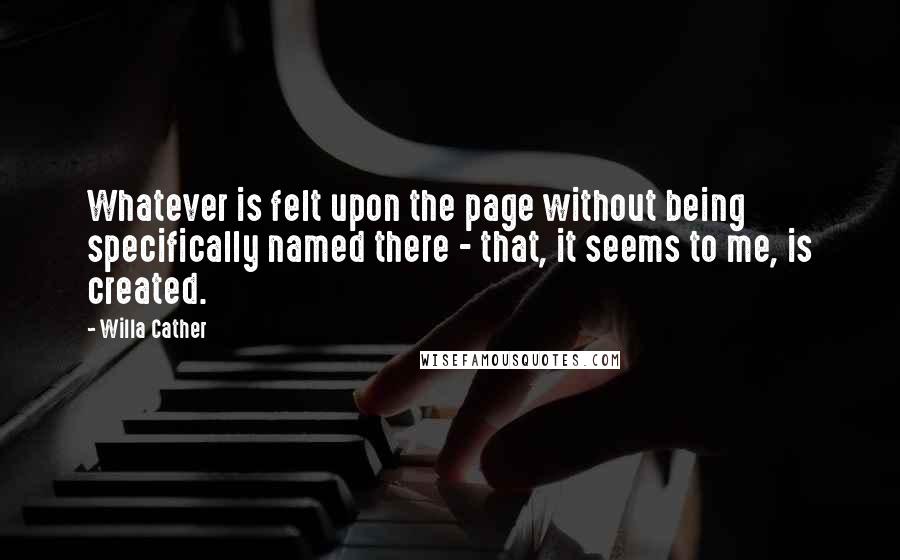 Willa Cather Quotes: Whatever is felt upon the page without being specifically named there - that, it seems to me, is created.