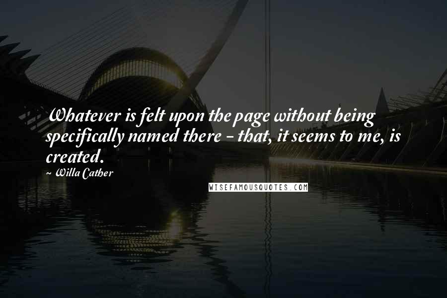 Willa Cather Quotes: Whatever is felt upon the page without being specifically named there - that, it seems to me, is created.