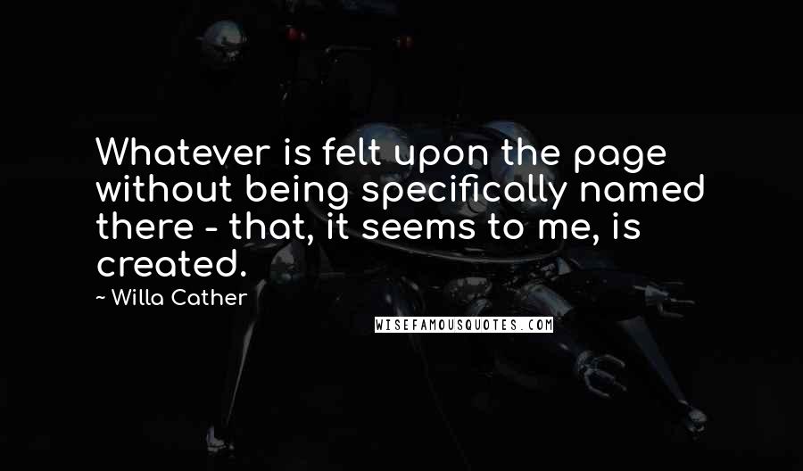 Willa Cather Quotes: Whatever is felt upon the page without being specifically named there - that, it seems to me, is created.