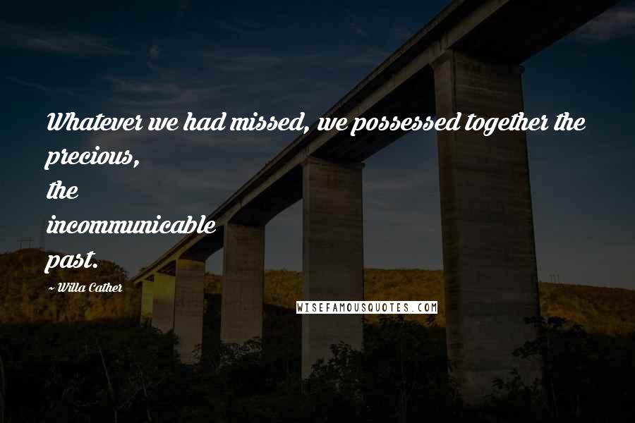 Willa Cather Quotes: Whatever we had missed, we possessed together the precious, the incommunicable past.