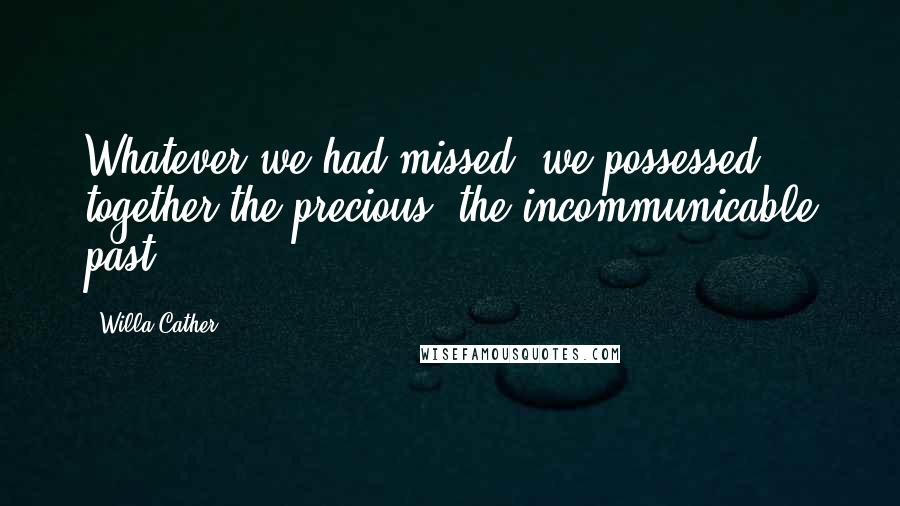 Willa Cather Quotes: Whatever we had missed, we possessed together the precious, the incommunicable past.