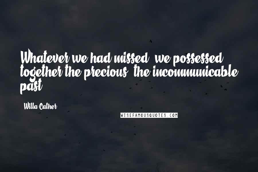 Willa Cather Quotes: Whatever we had missed, we possessed together the precious, the incommunicable past.