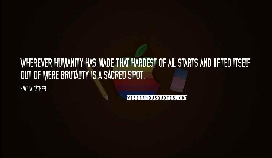 Willa Cather Quotes: Wherever humanity has made that hardest of all starts and lifted itself out of mere brutality is a sacred spot.