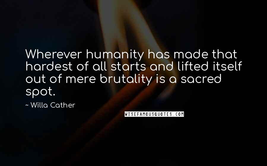 Willa Cather Quotes: Wherever humanity has made that hardest of all starts and lifted itself out of mere brutality is a sacred spot.