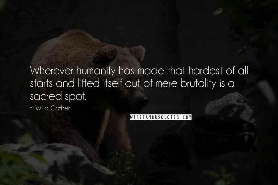 Willa Cather Quotes: Wherever humanity has made that hardest of all starts and lifted itself out of mere brutality is a sacred spot.