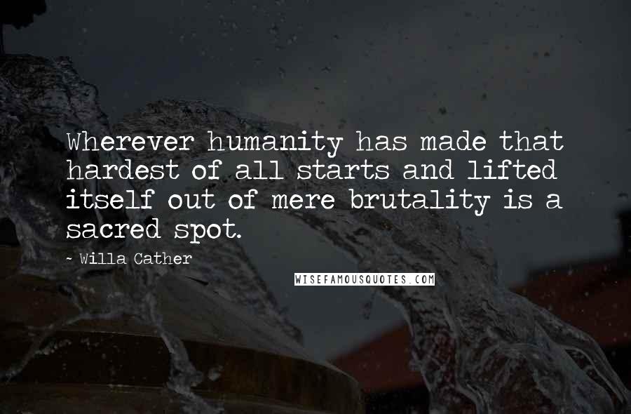 Willa Cather Quotes: Wherever humanity has made that hardest of all starts and lifted itself out of mere brutality is a sacred spot.