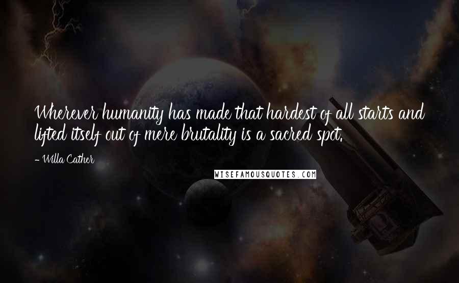 Willa Cather Quotes: Wherever humanity has made that hardest of all starts and lifted itself out of mere brutality is a sacred spot.