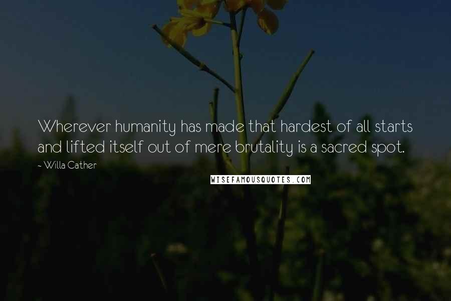 Willa Cather Quotes: Wherever humanity has made that hardest of all starts and lifted itself out of mere brutality is a sacred spot.