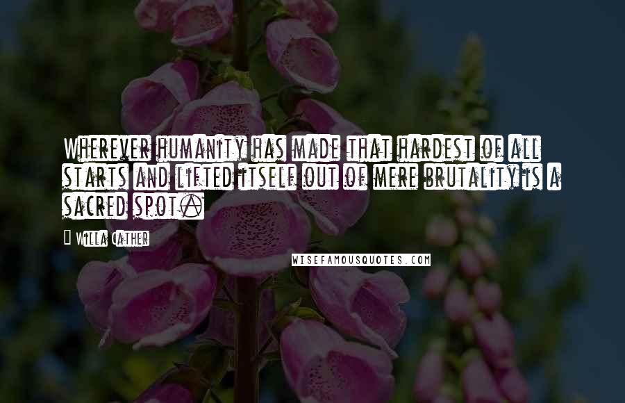 Willa Cather Quotes: Wherever humanity has made that hardest of all starts and lifted itself out of mere brutality is a sacred spot.