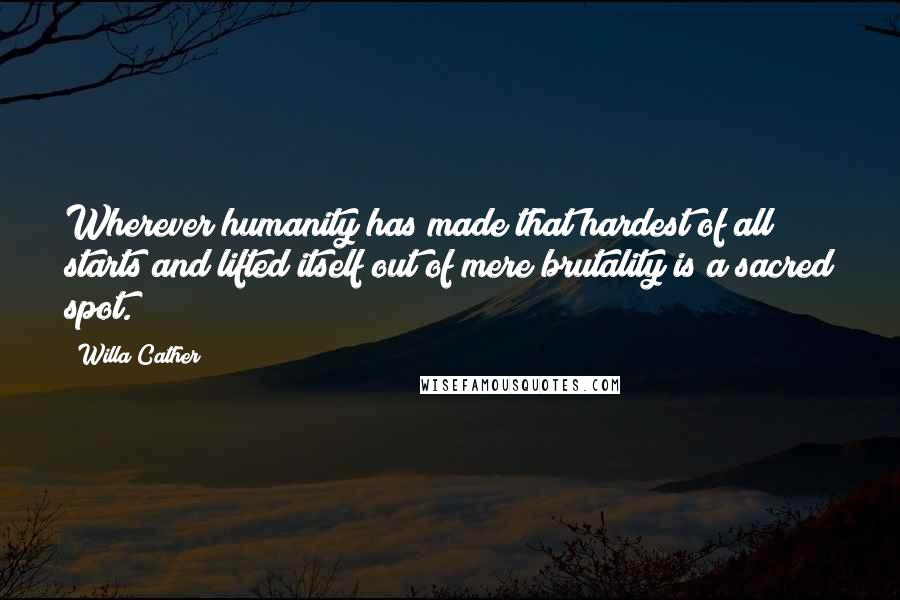 Willa Cather Quotes: Wherever humanity has made that hardest of all starts and lifted itself out of mere brutality is a sacred spot.