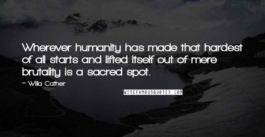 Willa Cather Quotes: Wherever humanity has made that hardest of all starts and lifted itself out of mere brutality is a sacred spot.