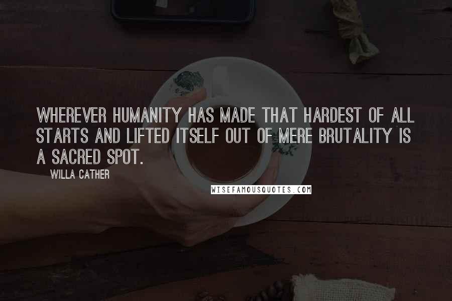 Willa Cather Quotes: Wherever humanity has made that hardest of all starts and lifted itself out of mere brutality is a sacred spot.