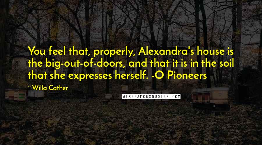 Willa Cather Quotes: You feel that, properly, Alexandra's house is the big-out-of-doors, and that it is in the soil that she expresses herself. -O Pioneers