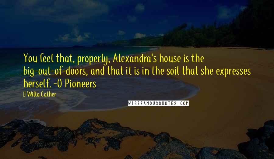 Willa Cather Quotes: You feel that, properly, Alexandra's house is the big-out-of-doors, and that it is in the soil that she expresses herself. -O Pioneers