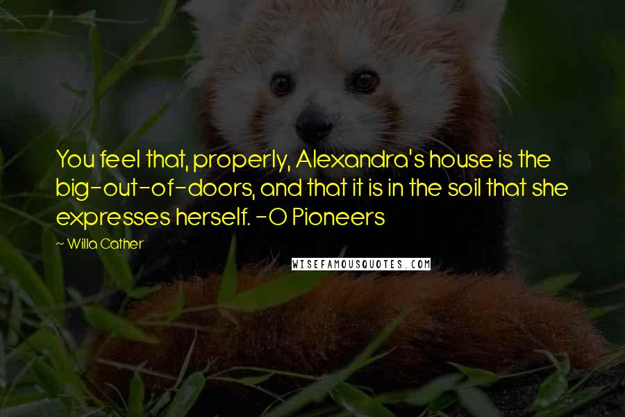 Willa Cather Quotes: You feel that, properly, Alexandra's house is the big-out-of-doors, and that it is in the soil that she expresses herself. -O Pioneers