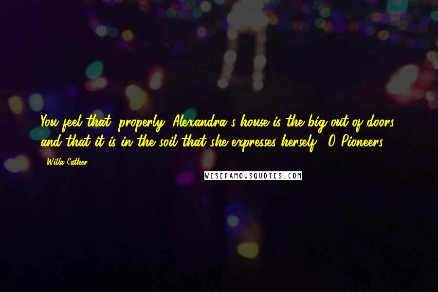 Willa Cather Quotes: You feel that, properly, Alexandra's house is the big-out-of-doors, and that it is in the soil that she expresses herself. -O Pioneers