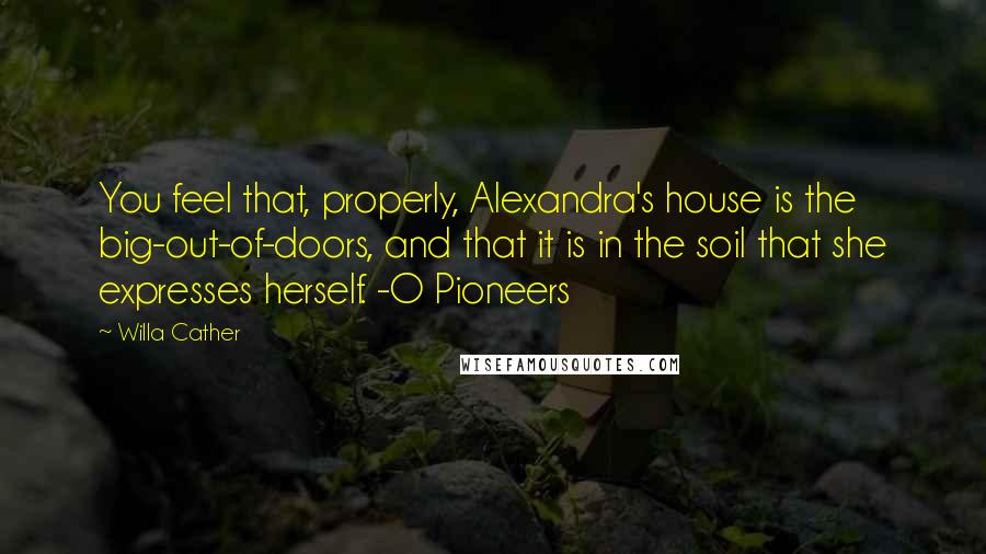 Willa Cather Quotes: You feel that, properly, Alexandra's house is the big-out-of-doors, and that it is in the soil that she expresses herself. -O Pioneers